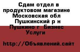 Сдам отдел в продуктовом магазине - Московская обл., Пушкинский р-н, Пушкино г. Бизнес » Услуги   